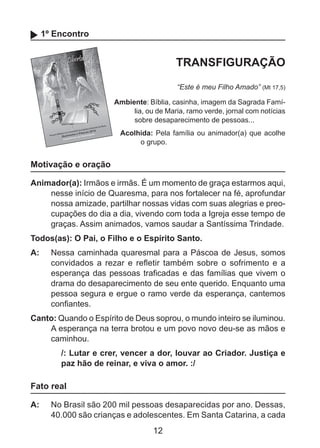 1º Encontro

TRANSFIGURAÇÃO
“Este é meu Filho Amado” (Mt 17,5)
Ambiente: Bíblia, casinha, imagem da Sagrada Família, ou de Maria, ramo verde, jornal com notícias
sobre desaparecimento de pessoas...
Acolhida: Pela família ou animador(a) que acolhe
o grupo.

Motivação e oração
Animador(a): Irmãos e irmãs. É um momento de graça estarmos aqui,
nesse início de Quaresma, para nos fortalecer na fé, aprofundar
nossa amizade, partilhar nossas vidas com suas alegrias e preocupações do dia a dia, vivendo com toda a Igreja esse tempo de
graças. Assim animados, vamos saudar a Santíssima Trindade.
Todos(as): O Pai, o Filho e o Espírito Santo.
A: 	 Nessa caminhada quaresmal para a Páscoa de Jesus, somos
convidados a rezar e refletir também sobre o sofrimento e a
esperança das pessoas traficadas e das famílias que vivem o
drama do desaparecimento de seu ente querido. Enquanto uma
pessoa segura e ergue o ramo verde da esperança, cantemos
confiantes.
Canto: Quando o Espírito de Deus soprou, o mundo inteiro se iluminou.
A esperança na terra brotou e um povo novo deu-se as mãos e
caminhou.
/: Lutar e crer, vencer a dor, louvar ao Criador. Justiça e
paz hão de reinar, e viva o amor. :/

Fato real
A: 	 No Brasil são 200 mil pessoas desaparecidas por ano. Dessas,
40.000 são crianças e adolescentes. Em Santa Catarina, a cada

12

 
