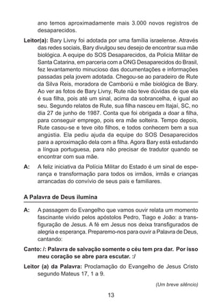 ano temos aproximadamente mais 3.000 novos registros de
desaparecidos.
Leitor(a): Bary Livny foi adotada por uma família israelense. Através
das redes sociais, Bary divulgou seu desejo de encontrar sua mãe
biológica. A equipe do SOS Desaparecidos, da Policia Militar de
Santa Catarina, em parceria com a ONG Desaparecidos do Brasil,
fez levantamento minucioso das documentações e informações
passadas pela jovem adotada. Chegou-se ao paradeiro de Rute
da Silva Reis, moradora de Camboriú e mãe biológica de Bary.
Ao ver as fotos de Bary Livny, Rute não teve dúvidas de que ela
é sua filha, pois até um sinal, acima da sobrancelha, é igual ao
seu. Segundo relatos de Rute, sua filha nasceu em Itajaí, SC, no
dia 27 de junho de 1987. Conta que foi obrigada a doar a filha,
para conseguir emprego, pois era mãe solteira. Tempo depois,
Rute casou-se e teve oito filhos, e todos conhecem bem a sua
angústia. Ela pediu ajuda da equipe do SOS Desaparecidos
para a aproximação dela com a filha. Agora Bary está estudando
a língua portuguesa, para não precisar de tradutor quando se
encontrar com sua mãe.
A: 	 A feliz iniciativa da Polícia Militar do Estado é um sinal de esperança e transformação para todos os irmãos, irmãs e crianças
arrancadas do convívio de seus pais e familiares.

A Palavra de Deus ilumina
A: 	 A passagem do Evangelho que vamos ouvir relata um momento
fascinante vivido pelos apóstolos Pedro, Tiago e João: a transfiguração de Jesus. A fé em Jesus nos deixa transfigurados de
alegria e esperança. Preparemo-nos para ouvir a Palavra de Deus,
cantando:
Canto: /: Palavra de salvação somente o céu tem pra dar.  Por isso
meu coração se abre para escutar. :/
Leitor (a) da Palavra: Proclamação do Evangelho de Jesus Cristo
segundo Mateus 17, 1 a 9.
(Um breve silêncio)

13

 