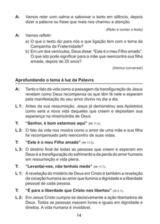 A: 	 Vamos reler com calma e saborear o texto em silêncio, depois
dizer a palavra ou frase que mais nos chamou a atenção.
(Reler e contar o texto)

A: 	 Vamos refletir:
a)	O que o texto diz para nós e que ligação tem com o tema da
Campanha da Fraternidade?
b)	Em um dos versículos, Deus disse: “Este é o meu Filho amado”.
O que isto pode significar para a mãe que reencontra sua filha
amada, depois de 25 anos?
(Vamos conversar)

Aprofundando o tema à luz da Palavra
A: 	 Tanto o fato da vida como a passagem da transfiguração de Jesus
revelam como Deus recompensa os que têm fé nele e esperam
pela manifestação do seu amor divino no dia a dia.
L 1: 	 Antes da sua ressurreição, Jesus já demonstrou aos Apóstolos
como será a nova vida daqueles que creem e depositam sua
esperança na misericórdia de Deus.
T: 	

“Senhor, é bom estarmos aqui” (Mt 17,4).

L 2: 	 O fato da vida nos mostra como o amor de uma mãe e sua filha
foi recompensado pelo reencontro de suas vidas.
T: 	

“Este é o meu Filho amado” (Mt 17,5).

L 3: 	 O destino final de todas as pessoas que creem e esperam em
Deus é a transfiguração do sofrimento e da perda do amor humano
em ressurreição e vida plena.
T: 	

“Levantai-vos, não tenhais medo” (Mt 17,7).

L 1: 	 A revelação do mistério de Deus em Cristo é também a revelação
da vocação humana ao amor que ilumina a dignidade e a liberdade
pessoal de cada pessoa.
T: 	

“É para a liberdade que Cristo nos libertou” (Gl 5,1).

L 2: 	 Em Jesus Cristo cumpre-se decisivamente a ação libertadora de
Deus. Todas as pessoas nascem livres e iguais em dignidade e
direitos. A vida humana é inviolável.

14

 