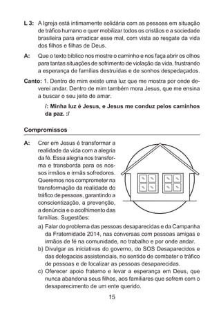 L 3: 	 A Igreja está intimamente solidária com as pessoas em situação
de tráfico humano e quer mobilizar todos os cristãos e a sociedade
brasileira para erradicar esse mal, com vista ao resgate da vida
dos filhos e filhas de Deus.
A: 	 Que o texto bíblico nos mostre o caminho e nos faça abrir os olhos
para tantas situações de sofrimento de violação da vida, frustrando
a esperança de famílias destruídas e de sonhos despedaçados.
Canto: 1. Dentro de mim existe uma luz que me mostra por onde deverei andar. Dentro de mim também mora Jesus, que me ensina
a buscar o seu jeito de amar.
/: Minha luz é Jesus, e Jesus me conduz pelos caminhos
da paz. :/

Compromissos
A: 	 Crer em Jesus é transformar a
realidade da vida com a alegria
da fé. Essa alegria nos transforma e transborda para os nossos irmãos e irmãs sofredores.
Queremos nos comprometer na
transformação da realidade do
tráfico de pessoas, garantindo a
conscientização, a prevenção,
a denúncia e o acolhimento das
famílias. Sugestões:
a)	Falar do problema das pessoas desaparecidas e da Campanha
da Fraternidade 2014, nas conversas com pessoas amigas e
irmãos de fé na comunidade, no trabalho e por onde andar.
b)	Divulgar as iniciativas do governo, do SOS Desaparecidos e
das delegacias assistenciais, no sentido de combater o tráfico
de pessoas e de localizar as pessoas desaparecidas.
c)	 Oferecer apoio fraterno e levar a esperança em Deus, que
nunca abandona seus filhos, aos familiares que sofrem com o
desaparecimento de um ente querido.

15

 