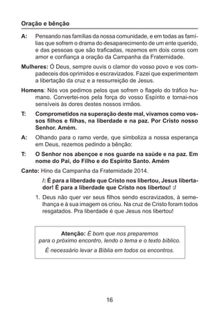 Oração e bênção
A: 	 Pensando nas famílias da nossa comunidade, e em todas as famílias que sofrem o drama do desaparecimento de um ente querido,
e das pessoas que são traficadas, rezemos em dois coros com
amor e confiança a oração da Campanha da Fraternidade.
Mulheres: Ó Deus, sempre ouvis o clamor do vosso povo e vos compadeceis dos oprimidos e escravizados. Fazei que experimentem
a libertação da cruz e a ressurreição de Jesus.
Homens: Nós vos pedimos pelos que sofrem o flagelo do tráfico humano. Convertei-nos pela força do vosso Espírito e tornai-nos
sensíveis às dores destes nossos irmãos.
T: 	

Comprometidos na superação deste mal, vivamos como vossos filhos e filhas, na liberdade e na paz. Por Cristo nosso
Senhor. Amém.

A: 	 Olhando para o ramo verde, que simboliza a nossa esperança
em Deus, rezemos pedindo a bênção:
T: 	

O Senhor nos abençoe e nos guarde na saúde e na paz. Em
nome do Pai, do Filho e do Espírito Santo. Amém

Canto: Hino da Campanha da Fraternidade 2014.
/: É para a liberdade que Cristo nos libertou, Jesus libertador! É para a liberdade que Cristo nos libertou! :/
1. 	Deus não quer ver seus filhos sendo escravizados, à semelhança e à sua imagem os criou. Na cruz de Cristo foram todos
resgatados. Pra liberdade é que Jesus nos libertou!

Atenção: É bom que nos preparemos
para o próximo encontro, lendo o tema e o texto bíblico.
É necessário levar a Bíblia em todos os encontros.

16

 