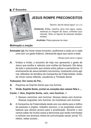2º Encontro

JESUS ROMPE PRECONCEITOS
“Senhor, dá-me dessa água” (Jo 4,15)
Ambiente: Bíblia, casinha, jarra com água, copos,
estampa ou imagem de Jesus, símbolos quaresmais, fotos ou figuras de pessoas desaparecidas.
Acolhida: Pelas pessoas da casa.

Motivação e oração
Animador (a): Ao iniciar nosso encontro, acolhemos a cada um e cada
uma com um gesto fraterno, oferecendo água que sacia a sede.
(Tempo para servir a água)

A: 	 Irmãos e irmãs, o encontro de hoje nos apresenta o gesto de
Jesus que acolhe e valoriza uma mulher da Samaria. Ele deixa
de lado o preconceito que existia entre judeus e samaritanos. O
ensinamento de Jesus também nos ilumina, mostrando como agir
nas reflexões da temática da Campanha da Fraternidade. Antes
de iniciar nossa reflexão, saudemos a Trindade Santa.
Todos(as): Em nome do Pai...
A: 	 Peçamos ao Espírito Santo que nos ilumine.
T: 	

Vinde, Espírito Santo, enchei os corações dos vossos fiéis e ...

Canto: /: Vem, Espírito Santo, vem, vem iluminar. :/
1. 	Nossos caminhos vem iluminar. Nossas ideias vem iluminar.
Nossas angústias vem iluminar. As incertezas vem iluminar.
A: 	 A Campanha da Fraternidade deste ano nos alerta para o tráfico
de pessoas e órgãos, trabalho escravo, e as propostas encantadoras que aliciam jovens para a prostituição. Durante o ano
vamos saber de muitos casos e denúncias que serão manchetes
e notícias nos diversos meios de comunicação social: jornal, TV,
rádios, redes sociais...

17

 