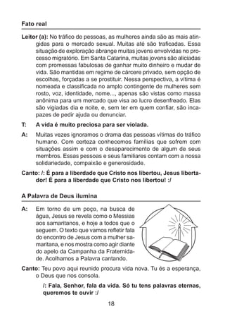 Fato real
Leitor (a): No tráfico de pessoas, as mulheres ainda são as mais atingidas para o mercado sexual. Muitas até são traficadas. Essa
situação de exploração abrange muitas jovens envolvidas no processo migratório. Em Santa Catarina, muitas jovens são aliciadas
com promessas fabulosas de ganhar muito dinheiro e mudar de
vida. São mantidas em regime de cárcere privado, sem opção de
escolhas, forçadas a se prostituir. Nessa perspectiva, a vítima é
nomeada e classificada no amplo contingente de mulheres sem
rosto, voz, identidade, nome..., apenas são vistas como massa
anônima para um mercado que visa ao lucro desenfreado. Elas
são vigiadas dia e noite, e, sem ter em quem confiar, são incapazes de pedir ajuda ou denunciar.
T: 	

A vida é muito preciosa para ser violada.

A: 	 Muitas vezes ignoramos o drama das pessoas vítimas do tráfico
humano. Com certeza conhecemos famílias que sofrem com
situações assim e com o desaparecimento de algum de seus
membros. Essas pessoas e seus familiares contam com a nossa
solidariedade, compaixão e generosidade.
Canto: /: É para a liberdade que Cristo nos libertou, Jesus libertador! É para a liberdade que Cristo nos libertou! :/

A Palavra de Deus ilumina
A: 	 Em torno de um poço, na busca de
água, Jesus se revela como o Messias
aos samaritanos, e hoje a todos que o
seguem. O texto que vamos refletir fala
do encontro de Jesus com a mulher samaritana, e nos mostra como agir diante
do apelo da Campanha da Fraternidade. Acolhamos a Palavra cantando.
Canto: Teu povo aqui reunido procura vida nova. Tu és a esperança,
o Deus que nos consola.
/: Fala, Senhor, fala da vida. Só tu tens palavras eternas,
queremos te ouvir :/

18

 