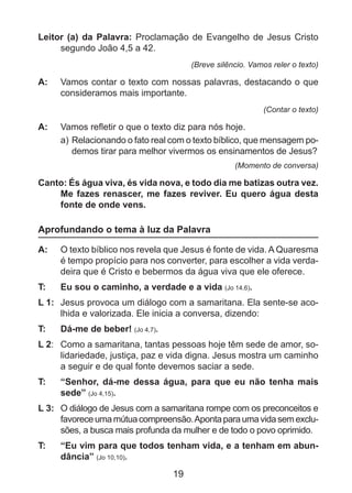 Leitor (a) da Palavra: Proclamação de Evangelho de Jesus Cristo
segundo João 4,5 a 42.
(Breve silêncio. Vamos reler o texto)

A: 	 Vamos contar o texto com nossas palavras, destacando o que
consideramos mais importante.
(Contar o texto)

A: 	 Vamos refletir o que o texto diz para nós hoje.
a)	Relacionando o fato real com o texto bíblico, que mensagem podemos tirar para melhor vivermos os ensinamentos de Jesus?
(Momento de conversa)

Canto: És água viva, és vida nova, e todo dia me batizas outra vez.
Me fazes renascer, me fazes reviver. Eu quero água desta
fonte de onde vens.

Aprofundando o tema à luz da Palavra
A: 	 O texto bíblico nos revela que Jesus é fonte de vida. A Quaresma
é tempo propício para nos converter, para escolher a vida verdadeira que é Cristo e bebermos da água viva que ele oferece.
T: 	

Eu sou o caminho, a verdade e a vida (Jo 14,6).

L 1: 	 Jesus provoca um diálogo com a samaritana. Ela sente-se acolhida e valorizada. Ele inicia a conversa, dizendo:
T: 	

Dá-me de beber! (Jo 4,7).

L 2: 	 Como a samaritana, tantas pessoas hoje têm sede de amor, solidariedade, justiça, paz e vida digna. Jesus mostra um caminho
a seguir e de qual fonte devemos saciar a sede.
T: 	

“Senhor, dá-me dessa água, para que eu não tenha mais
sede” (Jo 4,15).

L 3: 	 O diálogo de Jesus com a samaritana rompe com os preconceitos e
favorece uma mútua compreensão. Aponta para uma vida sem exclusões, a busca mais profunda da mulher e de todo o povo oprimido.
T: 	

“Eu vim para que todos tenham vida, e a tenham em abundância” (Jo 10,10).

19

 