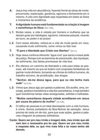 A: 	 Jesus traz vida em abundância, fazendo frente às obras de morte:
preconceito, exploração, ganância, egoísmo e fechamento em si
mesmo. A vida com dignidade seja respeitada em todas as fases
e momentos da existência.
T: 	

A dignidade humana está fundamentada na criação à imagem
e semelhança de Deus (CIC 1700).

L 1: 	 Muitas vezes, a vida é violada por homens e mulheres que se
deixam guiar por ideologias, egoísmo, interesse pessoal, visando
ao lucro, ao poder e ao prazer.
L 2: 	 Com essas atitudes, coloca-se a vida de muita gente em risco,
causando muito sofrimento, como vimos no fato real.
T: 	

“É para a liberdade que Cristo nos libertou” (Gl 5,1).

L 3: 	 Hoje Jesus continua oferendo “água viva” que sacia a nossa sede
de justiça. Rompe com as barreiras do preconceito, das injustiças,
do sofrimento, das falsas promessas de vida boa.
L 1: 	 Ele oferece um caminho de liberdade e vida para todas as pessoas, até mesmo as que se iludem com propostas fantásticas de
ganhar muito dinheiro, tornando-se vítimas do tráfico humano, do
trabalho escravo, da prostituição, das drogas.
T: 	

“Senhor, dá-me dessa água, para que eu não tenha mais
sede” (Jo 4,15).

L 2: 	 Vimos que Jesus agiu por gestos e palavras. Ele acolhe, ama, encoraja, perdoa e transforma a vida dos samaritanos, e hoje também
quer transformar tantas vidas amarguradas, sofridas e traficadas.
T: 	

“Muitos samaritanos daquela cidade acreditaram em Jesus
por causa da palavra da mulher” (Jo 4,39).

A: 	 O tráfico de pessoas é um total desrespeito com a vida humana,
é crime. Somos portadores da Boa-Notícia da salvação. Jesus
precisa de cada um de nós, para que suas ações, gestos e palavras cheguem às pessoas sofredoras.
Canto: Quero ser pro meu irmão a imagem dele, meu irmão que até
nem tem o necessário pra ter paz. Quero ser pro meu irmão
a resposta dele, eu que vivo mais feliz e às vezes tenho até
demais.

20

 
