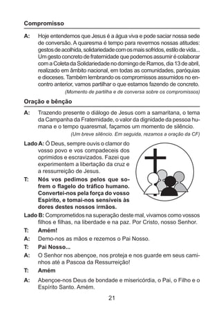 Compromisso
A: 	 Hoje entendemos que Jesus é a água viva e pode saciar nossa sede
de conversão. A quaresma é tempo para revermos nossas atitudes:
gestos de acolhida, solidariedade com os mais sofridos, estilo de vida...
Um gesto concreto de fraternidade que podemos assumir é colaborar
com a Coleta da Solidariedade no domingo de Ramos, dia 13 de abril,
realizado em âmbito nacional, em todas as comunidades, paróquias
e dioceses. Também lembrando os compromissos assumidos no encontro anterior, vamos partilhar o que estamos fazendo de concreto.
(Momento de partilha e de conversa sobre os compromissos)

Oração e bênção
A: 	 Trazendo presente o diálogo de Jesus com a samaritana, o tema
da Campanha da Fraternidade, o valor da dignidade da pessoa humana e o tempo quaresmal, façamos um momento de silêncio.
(Um breve silêncio. Em seguida, rezamos a oração da CF)

Lado A: Ó Deus, sempre ouvis o clamor do
vosso povo e vos compadeceis dos
oprimidos e escravizados. Fazei que
experimentem a libertação da cruz e
a ressurreição de Jesus.
T: 	 Nós vos pedimos pelos que sofrem o flagelo do tráfico humano.
Convertei-nos pela força do vosso
Espirito, e tomai-nos sensíveis às
dores destes nossos irmãos.
Lado B: Comprometidos na superação deste mal, vivamos como vossos
filhos e filhas, na liberdade e na paz. Por Cristo, nosso Senhor.
T: 	 Amém!
A: 	 Demo-nos as mãos e rezemos o Pai Nosso.
T: 	 Pai Nosso...
A: 	 O Senhor nos abençoe, nos proteja e nos guarde em seus caminhos até a Pascoa da Ressurreição!
T: 	 Amém
A: 	 Abençoe-nos Deus de bondade e misericórdia, o Pai, o Filho e o
Espírito Santo. Amém.

21

 