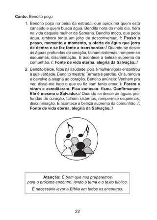 Canto: Bendito poço
1.	 Bendito poço na beira da estrada, que aproxima quem está
cansado e quem busca água. Bendita hora do meio dia, hora
na vida daquela mulher da Samaria. Bendito moço, que pede
água, embora tente um jeito de desconversar. /: Passo a
passo, momento a momento, a oferta da água que jorra
de dentro e se faz fonte a transbordar.:/ Quando se desce
às águas profundas do coração, falham sistemas, rompem-se
esquemas, discriminação. E acontece a beleza suprema da
comunhão. /: Fonte de vida eterna, alegria da Salvação.:/
2.	 Bendito balde, ficou na saudade, pois a mulher agora encontrou
a sua verdade. Bendito mestre: Ternura e perdão. Cria, renova
e devolve a alegria ao coração. Bendito anúncio: Venham prá
ver, disse-me tudo o que eu fiz com tanto amor. /: Foram e
viram e acreditaram. Fica conosco: ficou. Confirmaram:
Ele é mesmo o Salvador.:/ Quando se desce às águas profundas do coração, falham sistemas, rompem-se esquemas,
discriminação. E acontece a beleza suprema da comunhão. /:
Fonte de vida eterna, alegria da Salvação.:/

Atenção: É bom que nos preparemos
para o próximo encontro, lendo o tema e o texto bíblico.
É necessário levar a Bíblia em todos os encontros.

22

 