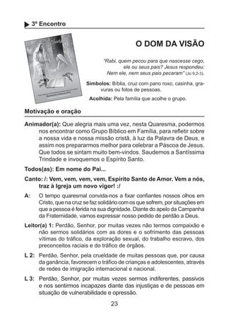 3º Encontro

O DOM DA VISÃO
“Rabi, quem pecou para que nascesse cego,
ele ou seus pais? Jesus respondeu:
Nem ele, nem seus pais pecaram” (Jo 9,2-3).
Símbolos: Bíblia, cruz com pano roxo, casinha, gravuras ou fotos de pessoas.
Acolhida: Pela família que acolhe o grupo.

Motivação e oração
Animador(a): Que alegria mais uma vez, nesta Quaresma, podermos
nos encontrar como Grupo Bíblico em Família, para refletir sobre
a nossa vida e nossa missão cristã, à luz da Palavra de Deus, e
assim nos prepararmos melhor para celebrar a Páscoa de Jesus.
Que todos se sintam muito bem-vindos. Saudemos a Santíssima
Trindade e invoquemos o Espírito Santo.
Todos(as): Em nome do Pai...
Canto: /: Vem, vem, vem, vem, Espírito Santo de Amor. Vem a nós,
traz à Igreja um novo vigor! :/
A: 	 O tempo quaresmal convida-nos a fixar confiantes nossos olhos em
Cristo, que na cruz se faz solidário com os que sofrem, por situações em
que a pessoa é ferida na sua dignidade. Diante do apelo da Campanha
da Fraternidade, vamos expressar nosso pedido de perdão a Deus.
Leitor(a) 1: Perdão, Senhor, por muitas vezes não termos compaixão e
não sermos solidários com as dores e o sofrimento das pessoas
vítimas do tráfico, da exploração sexual, do trabalho escravo, dos
preconceitos raciais e do tráfico de órgãos.

L 2: 	 Perdão, Senhor, pela crueldade de muitas pessoas que, por causa
da ganância, favorecem o tráfico de crianças e adolescentes, através
de redes de imigração internacional e nacional.
L 3: 	 Perdão, Senhor, por muitas vezes sermos indiferentes, passivos
e nos sentirmos incapazes diante das injustiças e de pessoas em
situação de vulnerabilidade e opressão.

23

 