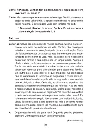 Canto: /: Piedade, Senhor, tem piedade, Senhor, meu pecado vem
lavar com teu amor. :/
Canto: Me chamaste para caminhar na vida contigo. Decidi para sempre
seguir-te e não voltar atrás. Me puseste uma brasa no peito e uma
flecha na alma. É difícil agora viver sem lembrar-me de ti.
/: Te amarei, Senhor, te amarei, Senhor. Eu só encontro a
paz e a alegria bem perto de ti. :/

Fato real
Leitor(a): Clóvis era um rapaz de muitos sonhos. Queria muito encontrar um meio de melhorar de vida. Porém, não conseguia
estudar e queria uma solução rápida para sua situação. Certo
dia foi abordado por uma pessoa que lhe ofereceu uma oportunidade de melhorar de vida, mas, para isso, seria necessário
deixar sua família e sua cidade por um longo tempo. Aceitou a
oferta e viajou, entusiasmado com as promessas que recebeu.
Sabia que seria necessário trabalhar muito, mas que poderia
voltar com recursos para si e também para ajudar sua família.
Em outro país a vida não foi o que imaginou. As promessas
não se cumpriram. E, sentindo-se enganado e muito sozinho,
acabou deixando-se levar pela vida amargurada e sem sentido
que foi obrigado a viver. Certo dia, ao olhar-se no espelho, não
conseguiu reconhecer a imagem que via refletida. Não era mais
o mesmo Clóvis de antes. O que fazer? Como poder resgatar a
sua imagem de antes e a sua dignidade? O caminho mais difícil
e certo seria abandonar tudo e procurar voltar. Mas como? Finalmente um dia conseguiu libertar-se e, com muita dificuldade,
voltou para o seu país e para sua família. Mas o encontro não foi
como ele imaginou, estava tão mudado que custou muito para
ser reconhecido pelos seus familiares.
A: 	 O que essa história diz para nós? O que de positivo podemos
elencar? Conhecemos algum fato semelhante?
(Para conversar)

24

 