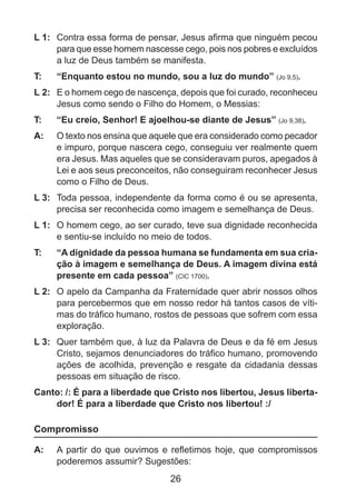 L 1: 	 Contra essa forma de pensar, Jesus afirma que ninguém pecou
para que esse homem nascesse cego, pois nos pobres e excluídos
a luz de Deus também se manifesta.
T: 	

“Enquanto estou no mundo, sou a luz do mundo” (Jo 9,5).

L 2: 	 E o homem cego de nascença, depois que foi curado, reconheceu
Jesus como sendo o Filho do Homem, o Messias:
T: 	

“Eu creio, Senhor! E ajoelhou-se diante de Jesus” (Jo 9,38).

A: 	 O texto nos ensina que aquele que era considerado como pecador
e impuro, porque nascera cego, conseguiu ver realmente quem
era Jesus. Mas aqueles que se consideravam puros, apegados à
Lei e aos seus preconceitos, não conseguiram reconhecer Jesus
como o Filho de Deus.
L 3: 	 Toda pessoa, independente da forma como é ou se apresenta,
precisa ser reconhecida como imagem e semelhança de Deus.
L 1: 	 O homem cego, ao ser curado, teve sua dignidade reconhecida
e sentiu-se incluído no meio de todos.
T: 	

“A dignidade da pessoa humana se fundamenta em sua criação à imagem e semelhança de Deus. A imagem divina está
presente em cada pessoa” (CIC 1700).

L 2: 	 O apelo da Campanha da Fraternidade quer abrir nossos olhos
para percebermos que em nosso redor há tantos casos de vítimas do tráfico humano, rostos de pessoas que sofrem com essa
exploração.
L 3: 	 Quer também que, à luz da Palavra de Deus e da fé em Jesus
Cristo, sejamos denunciadores do tráfico humano, promovendo
ações de acolhida, prevenção e resgate da cidadania dessas
pessoas em situação de risco.
Canto: /: É para a liberdade que Cristo nos libertou, Jesus libertador! É para a liberdade que Cristo nos libertou! :/

Compromisso
A: 	 A partir do que ouvimos e refletimos hoje, que compromissos
poderemos assumir? Sugestões:

26

 