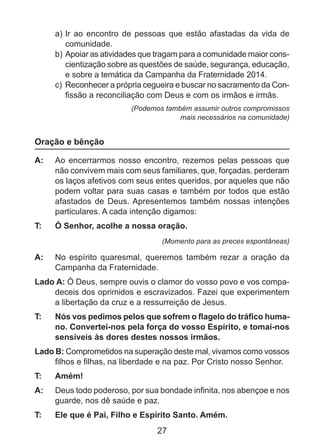 a)	Ir ao encontro de pessoas que estão afastadas da vida de
comunidade.
b)	Apoiar as atividades que tragam para a comunidade maior conscientização sobre as questões de saúde, segurança, educação,
e sobre a temática da Campanha da Fraternidade 2014.
c)	 Reconhecer a própria cegueira e buscar no sacramento da Confissão a reconciliação com Deus e com os irmãos e irmãs.
(Podemos também assumir outros compromissos
mais necessários na comunidade)

Oração e bênção
A: 	 Ao encerrarmos nosso encontro, rezemos pelas pessoas que
não convivem mais com seus familiares, que, forçadas, perderam
os laços afetivos com seus entes queridos, por aqueles que não
podem voltar para suas casas e também por todos que estão
afastados de Deus. Apresentemos também nossas intenções
particulares. A cada intenção digamos:
T: 	

Ó Senhor, acolhe a nossa oração.
(Momento para as preces espontâneas)

A: 	 No espírito quaresmal, queremos também rezar a oração da
Campanha da Fraternidade.
Lado A: Ó Deus, sempre ouvis o clamor do vosso povo e vos compadeceis dos oprimidos e escravizados. Fazei que experimentem
a libertação da cruz e a ressurreição de Jesus.
T: 	

Nós vos pedimos pelos que sofrem o flagelo do tráfico humano. Convertei-nos pela força do vosso Espírito, e tomai-nos
sensíveis às dores destes nossos irmãos.

Lado B: Comprometidos na superação deste mal, vivamos como vossos
filhos e filhas, na liberdade e na paz. Por Cristo nosso Senhor.
T: 	

Amém!

A: 	 Deus todo poderoso, por sua bondade infinita, nos abençoe e nos
guarde, nos dê saúde e paz.
T: 	

Ele que é Pai, Filho e Espírito Santo. Amém.

27

 