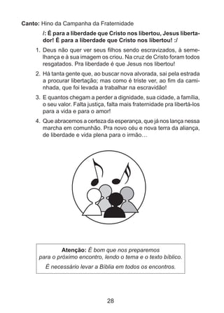 Canto: Hino da Campanha da Fraternidade
/: É para a liberdade que Cristo nos libertou, Jesus libertador! É para a liberdade que Cristo nos libertou! :/
1. 	Deus não quer ver seus filhos sendo escravizados, à semelhança e à sua imagem os criou. Na cruz de Cristo foram todos
resgatados. Pra liberdade é que Jesus nos libertou!
2. 	Há tanta gente que, ao buscar nova alvorada, sai pela estrada
a procurar libertação; mas como é triste ver, ao fim da caminhada, que foi levada a trabalhar na escravidão!
3. 	E quantos chegam a perder a dignidade, sua cidade, a família,
o seu valor. Falta justiça, falta mais fraternidade pra libertá-los
para a vida e para o amor!
4. 	Que abracemos a certeza da esperança, que já nos lança nessa
marcha em comunhão. Pra novo céu e nova terra da aliança,
de liberdade e vida plena para o irmão…

Atenção: É bom que nos preparemos
para o próximo encontro, lendo o tema e o texto bíblico.
É necessário levar a Bíblia em todos os encontros.

28

 