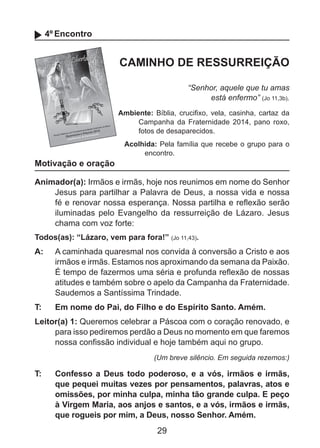 4º Encontro

CAMINHO DE RESSURREIÇÃO
“Senhor, aquele que tu amas
está enfermo” (Jo 11,3b).
Ambiente: Bíblia, crucifixo, vela, casinha, cartaz da
Campanha da Fraternidade 2014, pano roxo,
fotos de desaparecidos.

Motivação e oração

Acolhida: Pela família que recebe o grupo para o
encontro.

Animador(a): Irmãos e irmãs, hoje nos reunimos em nome do Senhor
Jesus para partilhar a Palavra de Deus, a nossa vida e nossa
fé e renovar nossa esperança. Nossa partilha e reflexão serão
iluminadas pelo Evangelho da ressurreição de Lázaro. Jesus
chama com voz forte:
Todos(as): “Lázaro, vem para fora!” (Jo 11,43).

A: 	 A caminhada quaresmal nos convida à conversão a Cristo e aos
irmãos e irmãs. Estamos nos aproximando da semana da Paixão.
É tempo de fazermos uma séria e profunda reflexão de nossas
atitudes e também sobre o apelo da Campanha da Fraternidade.
Saudemos a Santíssima Trindade.
T: 	

Em nome do Pai, do Filho e do Espírito Santo. Amém.

Leitor(a) 1: Queremos celebrar a Páscoa com o coração renovado, e
para isso pediremos perdão a Deus no momento em que faremos
nossa confissão individual e hoje também aqui no grupo.
(Um breve silêncio. Em seguida rezemos:)

T: 	

Confesso a Deus todo poderoso, e a vós, irmãos e irmãs,
que pequei muitas vezes por pensamentos, palavras, atos e
omissões, por minha culpa, minha tão grande culpa. E peço
à Virgem Maria, aos anjos e santos, e a vós, irmãos e irmãs,
que rogueis por mim, a Deus, nosso Senhor. Amém.

29

 