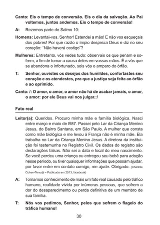 Canto: Eis o tempo de conversão. Eis o dia da salvação. Ao Pai
voltemos, juntos andemos. Eis o tempo de conversão!
A: 	 Rezemos parte do Salmo 10:
Homens: Levantai-vos, Senhor! Estendei a mão! E não vos esqueçais
dos pobres! Por que razão o ímpio despreza Deus e diz no seu
coração: “Não haverá castigo”?
Mulheres: Entretanto, vós vedes tudo: observais os que penam e sofrem, a fim de tomar a causa deles em vossas mãos. É a vós que
se abandona o infortunado, sois vós o amparo do órfão.
T: 	

Senhor, ouvistes os desejos dos humildes, confortastes seu
coração e os atendestes, pra que a justiça seja feita ao órfão
e ao oprimido.

Canto: /: O amor, o amor, o amor não há de acabar jamais, o amor,
o amor: por ele Deus vai nos julgar.:/

Fato real
Leitor(a): Queridos. Procuro minha mãe e família biológica. Nasci
entre março e maio de l987. Passei pelo Lar da Criança Menino
Jesus, do Bairro Santana, em São Paulo. A mulher que consta
como mãe biológica e me levou à França não é minha mãe. Ela
trabalha no Lar da Criança Menino Jesus. A diretora da instituição foi testemunha no Registro Civil. Os dados do registro são
declarações falsas. Não sei a data e local do meu nascimento.
Se você perdeu uma criança ou entregou seu bebê para adoção
nesse período, ou tiver quaisquer informações que possam ajudar,
por favor entre em contato comigo, me ajude. Obrigado. (Charlote
Cohen-Tenudji – Publicado em 2013, facebook)

A: 	 Tomamos conhecimento de mais um fato real causado pelo tráfico
humano, realidade vivida por inúmeras pessoas, que sofrem a
dor do desaparecimento ou perda definitiva de um membro de
sua família.
T: 	

Nós vos pedimos, Senhor, pelos que sofrem o flagelo do
tráfico humano!

30

 