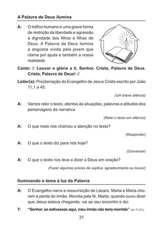 A Palavra de Deus ilumina
A: 	 O tráfico humano é uma grave forma
de restrição da liberdade e agressão
à dignidade dos filhos e filhas de
Deus. A Palavra de Deus ilumina
a angústia vivida pela jovem que
clama por ajuda e também a nossa
realidade.
Canto: /: Louvor e glória a ti, Senhor. Cristo, Palavra de Deus.
Cristo, Palavra de Deus! :/
Leitor(a): Proclamação do Evangelho de Jesus Cristo escrito por João
11,1 a 45.
(Um breve silêncio)

A: 	 Vamos reler o texto, atentos às situações, palavras e atitudes dos
personagens da narrativa.
(Reler o texto em silêncio)

A: 	 O que mais nos chamou a atenção no texto?
(Responder)

A: 	 O que o texto diz para nós hoje?
(Conversar)

A: 	 O que o texto nos leva a dizer a Deus em oração?
(Fazer algumas preces de súplica, agradecimento ou louvor)

Iluminando o tema à luz da Palavra
A: 	 O Evangelho narra a ressurreição de Lázaro. Marta e Maria choram a perda do irmão. Movida pela fé, Marta, quando ouviu dizer
que Jesus estava chegando, vai ao seu encontro e diz:
T: 	

“Senhor, se estivesses aqui, meu irmão não teria morrido” (Jo 11,21).

31

 