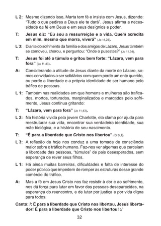 L 2: 	 Mesmo dizendo isso, Marta tem fé e insiste com Jesus, dizendo:
“Tudo o que pedires a Deus ele te dará”. Jesus afirma a necessidade da fé em Deus e em seus desígnios e poder.
T: 	

Jesus diz: “Eu sou a ressurreição e a vida. Quem acredita
em mim, mesmo que morra, viverá” (Jo 11,25).

L 3: 	 Diante do sofrimento da família e dos amigos de Lázaro, Jesus também
se comoveu, chorou, e perguntou: “Onde o pusestes?” (Jo 11,34).

T: 	

Jesus foi até o túmulo e gritou bem forte: “Lázaro, vem para
fora” (Jo 11,43).

A: 	 Considerando a atitude de Jesus diante da morte de Lázaro, somos convidados a ser solidários com quem perde um ente querido,
ou perde a liberdade e a própria identidade de ser humano pelo
tráfico de pessoas.
L 1: 	 Também nas realidades em que homens e mulheres são traficados, mortos, torturados, marginalizados e marcados pelo sofrimento, Jesus continua gritando:
T: 	

“Lázaro, vem para fora” (Jo 11,43).

L 2: 	 Na história vivida pela jovem Charlotte, ela clama por ajuda para
reestruturar sua vida, encontrar sua verdadeira identidade, sua
mãe biológica, e a história de seu nascimento.
T: 	

“É para a liberdade que Cristo nos libertou” (Gl 5,1).

L 3: 	 A reflexão de hoje nos conduz a uma tomada de consciência
maior sobre o tráfico humano. Faz-nos ver algemas que cerceiam
a liberdade das pessoas, “túmulos” de pais desesperados, sem
esperança de rever seus filhos.
L 1: 	 Há ainda muitas barreiras, dificuldades e falta de interesse do
poder público que impedem de romper as estruturas desse grande
comércio do tráfico.
A: 	 Mas a fé em Jesus Cristo nos faz resistir à dor e ao sofrimento,
nos dá força para lutar em favor das pessoas desaparecidas, na
esperança do reencontro, e de lutar por justiça e por vida digna
para todos.
Canto: /: É para a liberdade que Cristo nos libertou, Jesus libertador! É para a liberdade que Cristo nos libertou! :/

32

 