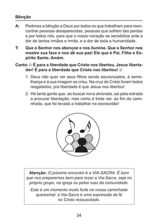 Bênção
A: 	 Pedimos a bênção a Deus por todos os que trabalham para reencontrar pessoas desaparecidas, pessoas que sofrem tais perdas
e por todos nós, para que o nosso coração se sensibilize ante a
dor de tantos irmãos e irmãs, e a dor de toda a humanidade.
T: 	

Que o Senhor nos abençoe e nos ilumine. Que o Senhor nos
mostre sua face e nos dê sua paz! Ele que é Pai, Filho e Espírito Santo. Amém.

Canto: /: É para a liberdade que Cristo nos libertou, Jesus libertador! É para a liberdade que Cristo nos libertou! :/
1. 	Deus não quer ver seus filhos sendo escravizados, à semelhança e à sua imagem os criou. Na cruz de Cristo foram todos
resgatados, pra liberdade é que Jesus nos libertou!
2. 	Há tanta gente que, ao buscar nova alvorada, sai pela estrada
a procurar libertação; mas como é triste ver, ao fim da caminhada, que foi levada a trabalhar na escravidão!

Atenção: O próximo encontro é a VIA-SACRA. É bom
que nos preparemos bem para rezar a Via-Sacra, seja no
próprio grupo, na igreja ou pelas ruas da comunidade.
Este é um momento muito forte na nossa caminhada
quaresmal: a Via-Sacra é uma expressão de fé
no Cristo ressuscitado.

34

 