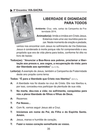 5º Encontro: VIA-SACRA

LIBERDADE E DIGNIDADE
PARA TODOS
Ambiente: Cruz, vela, cartaz da Campanha da Fraternidade 2014.

Animador(a): Irmãs e irmãos em Cristo Jesus.
Estamos mais uma vez reunidos para rezar. Neste momento de oração e piedade,
	

vamos nos encontrar com Jesus no sofrimento da Via Dolorosa.
Jesus é condenado à morte porque não foi compreendido o seu
propósito que era de vida plena para todos, conforme foi dito no
livro de Isaías:

Todos(as): “Anunciar a Boa-Nova aos pobres, proclamar a libertação aos presos e, aos cegos, a recuperação da vista; para
dar liberdade aos oprimidos” (Lc 4,18).
Leitor(a): A exemplo de Jesus, também a Campanha da Fraternidade
deste ano propõe como lema:
Todos: “É para a liberdade que Cristo nos libertou” (Gl 5,1).
A: 	 A liberdade nos foi doada na cruz de Cristo. Ele nos libertou e,
por isso, concedeu-nos participar da plenitude de sua vida.
T: 	

Na morte, deu-nos a vida; no sofrimento, conquistou para
nós a plena liberdade de filhos e filhas de Deus.

A: 	 Rezemos:
T: 	

Pai Nosso...

A: 	 Com fé, vamos seguir Jesus até a Cruz.
T: 	

Iniciemos em nome do Pai, do Filho e do Espírito Santo.
Amém.

A: 	 Jesus, manso e humilde de coração,
T: 	

Fazei o nosso coração semelhante ao vosso.

35

 