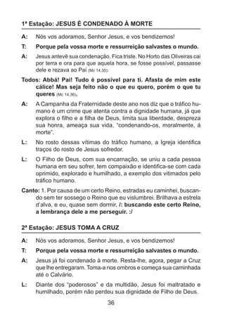 1ª Estação: JESUS É CONDENADO À MORTE
A: 	 Nós vos adoramos, Senhor Jesus, e vos bendizemos!
T: 	

Porque pela vossa morte e ressurreição salvastes o mundo.

A: 	 Jesus antevê sua condenação. Fica triste. No Horto das Oliveiras cai
por terra e ora para que aquela hora, se fosse possível, passasse
dele e rezava ao Pai (Mc 14,35):

Todos: Abbá! Pai! Tudo é possível para ti. Afasta de mim este
cálice! Mas seja feito não o que eu quero, porém o que tu
queres (Mc 14,36).
A: 	 A Campanha da Fraternidade deste ano nos diz que o tráfico humano é um crime que atenta contra a dignidade humana, já que
explora o filho e a filha de Deus, limita sua liberdade, despreza
sua honra, ameaça sua vida, “condenando-os, moralmente, à
morte”.
L: 	 No rosto dessas vítimas do tráfico humano, a Igreja identifica
traços do rosto de Jesus sofredor.
L: 	 O Filho de Deus, com sua encarnação, se uniu a cada pessoa
humana em seu sofrer, tem compaixão e identifica-se com cada
oprimido, explorado e humilhado, a exemplo dos vitimados pelo
tráfico humano.
Canto: 1. Por causa de um certo Reino, estradas eu caminhei, buscando sem ter sossego o Reino que eu vislumbrei. Brilhava a estrela
d’alva, e eu, quase sem dormir, /: buscando este certo Reino,
a lembrança dele a me perseguir. :/

2ª Estação: JESUS TOMA A CRUZ
A: 	 Nós vos adoramos, Senhor Jesus, e vos bendizemos!
T: 	

Porque pela vossa morte e ressurreição salvastes o mundo.

A: 	 Jesus já foi condenado à morte. Resta-lhe, agora, pegar a Cruz
que lhe entregaram. Toma-a nos ombros e começa sua caminhada
até o Calvário.
L: 	 Diante dos “poderosos” e da multidão, Jesus foi maltratado e
humilhado, porém não perdeu sua dignidade de Filho de Deus.

36

 