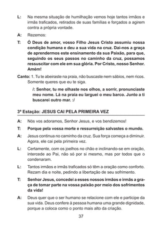 L: 	 Na mesma situação de humilhação vemos hoje tantos irmãos e
irmãs traficados, retirados de suas famílias e forçados a agirem
contra a própria vontade.
A: 	 Rezemos:
T: 	

Ó Deus de amor, vosso Filho Jesus Cristo assumiu nossa
condição humana e deu a sua vida na cruz. Dai-nos a graça
de aprendermos este ensinamento da sua Paixão, para que,
seguindo os seus passos no caminho da cruz, possamos
ressuscitar com ele em sua glória. Por Cristo, nosso Senhor.
Amém!

Canto: 1. Tu te abeiraste na praia, não buscaste nem sábios, nem ricos.
Somente queres que eu te siga.
/: Senhor, tu me olhaste nos olhos, a sorrir, pronunciaste
meu nome. Lá na praia eu larguei o meu barco. Junto a ti
buscarei outro mar. :/

3ª Estação: JESUS CAI PELA PRIMEIRA VEZ
A: 	 Nós vos adoramos, Senhor Jesus, e vos bendizemos!
T: 	

Porque pela vossa morte e ressurreição salvastes o mundo.

A: 	 Jesus continua no caminho da cruz. Sua força começa a diminuir.
Agora, ele cai pela primeira vez.
L: 	 Certamente, com os joelhos no chão e inclinando-se em oração,
intercede ao Pai, não só por si mesmo, mas por todos que o
condenaram.
L: 	 Tantos irmãos e irmãs traficados só têm a oração como conforto.
Rezam dia e noite, pedindo a libertação de seu sofrimento.
T: 	

Senhor Jesus, concedei a esses nossos irmãos e irmãs a graça de tomar parte na vossa paixão por meio dos sofrimentos
da vida!

A: 	 Deus quer que o ser humano se relacione com ele e participe da
sua vida. Deus confere à pessoa humana uma grande dignidade,
porque a coloca como o ponto mais alto da criação.

37

 