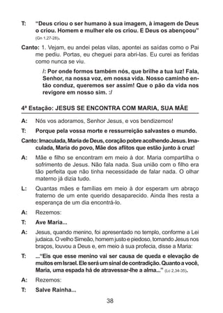 T: 	

“Deus criou o ser humano à sua imagem, à imagem de Deus
o criou. Homem e mulher ele os criou. E Deus os abençoou”
(Gn 1,27-28).

Canto: 1. Vejam, eu andei pelas vilas, apontei as saídas como o Pai
me pediu. Portas, eu cheguei para abri-las. Eu curei as feridas
como nunca se viu.
/: Por onde formos também nós, que brilhe a tua luz! Fala,
Senhor, na nossa voz, em nossa vida. Nosso caminho então conduz, queremos ser assim! Que o pão da vida nos
revigore em nosso sim. :/

4ª Estação: JESUS SE ENCONTRA COM MARIA, SUA MÃE
A: 	 Nós vos adoramos, Senhor Jesus, e vos bendizemos!
T: 	

Porque pela vossa morte e ressurreição salvastes o mundo.

Canto: Imaculada, Maria de Deus, coração pobre acolhendo Jesus. Imaculada, Maria do povo, Mãe dos aflitos que estão junto à cruz!
A: 	 Mãe e filho se encontram em meio à dor. Maria compartilha o
sofrimento de Jesus. Não fala nada. Sua união com o filho era
tão perfeita que não tinha necessidade de falar nada. O olhar
materno já dizia tudo.
L: 	 Quantas mães e famílias em meio à dor esperam um abraço
fraterno de um ente querido desaparecido. Ainda lhes resta a
esperança de um dia encontrá-lo.
A: 	 Rezemos:
T: 	

Ave Maria...

A: 	 Jesus, quando menino, foi apresentado no templo, conforme a Lei
judaica. O velho Simeão, homem justo e piedoso, tomando Jesus nos
braços, louvou a Deus e, em meio à sua profecia, disse a Maria:
T: 	

...“Eis que esse menino vai ser causa de queda e elevação de
muitos em Israel. Ele será um sinal de contradição. Quanto a você,
Maria, uma espada há de atravessar-lhe a alma...” (Lc 2,34-35).

A: 	 Rezemos:
T: 	

Salve Rainha...

38

 