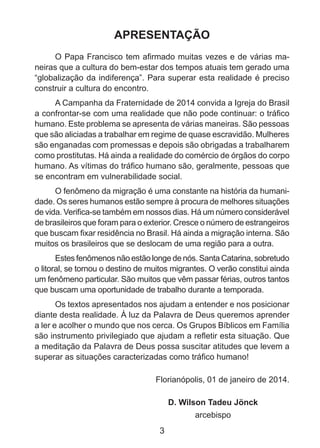 APRESENTAÇÃO
O Papa Francisco tem afirmado muitas vezes e de várias maneiras que a cultura do bem-estar dos tempos atuais tem gerado uma
“globalização da indiferença”. Para superar esta realidade é preciso
construir a cultura do encontro.
A Campanha da Fraternidade de 2014 convida a Igreja do Brasil
a confrontar-se com uma realidade que não pode continuar: o tráfico
humano. Este problema se apresenta de várias maneiras. São pessoas
que são aliciadas a trabalhar em regime de quase escravidão. Mulheres
são enganadas com promessas e depois são obrigadas a trabalharem
como prostitutas. Há ainda a realidade do comércio de órgãos do corpo
humano. As vítimas do tráfico humano são, geralmente, pessoas que
se encontram em vulnerabilidade social.
O fenômeno da migração é uma constante na história da humanidade. Os seres humanos estão sempre à procura de melhores situações
de vida. Verifica-se também em nossos dias. Há um número considerável
de brasileiros que foram para o exterior. Cresce o número de estrangeiros
que buscam fixar residência no Brasil. Há ainda a migração interna. São
muitos os brasileiros que se deslocam de uma região para a outra.
Estes fenômenos não estão longe de nós. Santa Catarina, sobretudo
o litoral, se tornou o destino de muitos migrantes. O verão constitui ainda
um fenômeno particular. São muitos que vêm passar férias, outros tantos
que buscam uma oportunidade de trabalho durante a temporada.
Os textos apresentados nos ajudam a entender e nos posicionar
diante desta realidade. À luz da Palavra de Deus queremos aprender
a ler e acolher o mundo que nos cerca. Os Grupos Bíblicos em Família
são instrumento privilegiado que ajudam a refletir esta situação. Que
a meditação da Palavra de Deus possa suscitar atitudes que levem a
superar as situações caracterizadas como tráfico humano!
Florianópolis, 01 de janeiro de 2014.
D. Wilson Tadeu Jönck
arcebispo

3

 