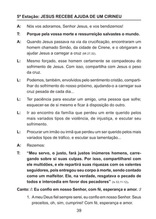 5ª Estação: JESUS RECEBE AJUDA DE UM CIRINEU
A: 	 Nós vos adoramos, Senhor Jesus, e vos bendizemos!
T: 	

Porque pela vossa morte e ressurreição salvastes o mundo.

A: 	 Quando Jesus passava na via da crucificação, encontraram um
homem chamado Simão, da cidade de Cirene, e o obrigaram a
ajudar Jesus a carregar a cruz (Mt 27,32).
L: 	 Mesmo forçado, esse homem certamente se compadeceu do
sofrimento de Jesus. Com isso, compartilha com Jesus o peso
da cruz.
L: 	 Podemos, também, envolvidos pelo sentimento cristão, compartilhar do sofrimento do nosso próximo, ajudando-o a carregar sua
cruz pesada de cada dia...
L: 	 Ter paciência para escutar um amigo, uma pessoa que sofre;
esquecer-se de si mesmo e ficar à disposição do outro.
L: 	 Ir ao encontro da família que perdeu um ente querido pelos
mais variados tipos de violência, de injustiça, e escutar seu
sofrimento.
L: 	 Procurar um irmão ou irmã que perdeu um ser querido pelos mais
variados tipos de tráfico, e escutar sua lamentação...
A: 	 Rezemos:
T: 	

“Meu servo, o justo, fará justos inúmeros homens, carregando sobre si suas culpas. Por isso, compartilharei com
ele multidões, e ele repartirá suas riquezas com os valentes
seguidores, pois entregou seu corpo à morte, sendo contado
como um malfeitor. Ele, na verdade, resgatava o pecado de
todos e intercedia em favor dos pecadores” (Is 53,11-12).

Canto: /: Eu confio em nosso Senhor, com fé, esperança e amor. :/
1.	 A meu Deus fiel sempre serei, eu confio em nosso Senhor. Seus
preceitos, oh, sim, cumprirei! Com fé, esperança e amor.

39

 