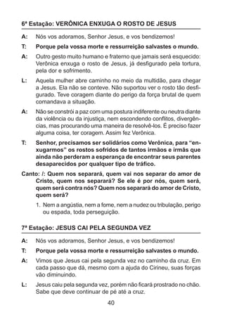 6ª Estação: VERÔNICA ENXUGA O ROSTO DE JESUS
A: 	 Nós vos adoramos, Senhor Jesus, e vos bendizemos!
T: 	

Porque pela vossa morte e ressurreição salvastes o mundo.

A: 	 Outro gesto muito humano e fraterno que jamais será esquecido:
Verônica enxuga o rosto de Jesus, já desfigurado pela tortura,
pela dor e sofrimento.
L: 	 Aquela mulher abre caminho no meio da multidão, para chegar
a Jesus. Ela não se conteve. Não suportou ver o rosto tão desfigurado. Teve coragem diante do perigo da força brutal de quem
comandava a situação.
A: 	 Não se constrói a paz com uma postura indiferente ou neutra diante
da violência ou da injustiça, nem escondendo conflitos, divergências, mas procurando uma maneira de resolvê-los. É preciso fazer
alguma coisa, ter coragem. Assim fez Verônica.
T: 	

Senhor, precisamos ser solidários como Verônica, para “enxugarmos” os rostos sofridos de tantos irmãos e irmãs que
ainda não perderam a esperança de encontrar seus parentes
desaparecidos por qualquer tipo de tráfico.

Canto: /: Quem nos separará, quem vai nos separar do amor de
Cristo, quem nos separará? Se ele é por nós, quem será,
quem será contra nós? Quem nos separará do amor de Cristo,
quem será?
1.	 Nem a angústia, nem a fome, nem a nudez ou tribulação, perigo
ou espada, toda perseguição.

7ª Estação: JESUS CAI PELA SEGUNDA VEZ
A: 	 Nós vos adoramos, Senhor Jesus, e vos bendizemos!
T: 	

Porque pela vossa morte e ressurreição salvastes o mundo.

A: 	 Vimos que Jesus cai pela segunda vez no caminho da cruz. Em
cada passo que dá, mesmo com a ajuda do Cirineu, suas forças
vão diminuindo.
L: 	 Jesus caiu pela segunda vez, porém não ficará prostrado no chão.
Sabe que deve continuar de pé até a cruz.

40

 