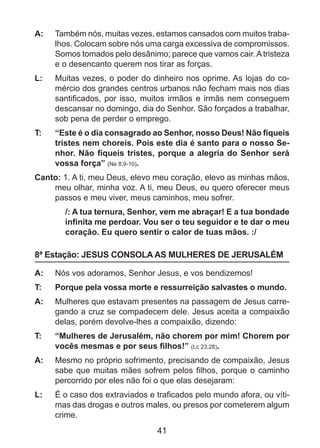 A: 	 Também nós, muitas vezes, estamos cansados com muitos trabalhos. Colocam sobre nós uma carga excessiva de compromissos.
Somos tomados pelo desânimo; parece que vamos cair. A tristeza
e o desencanto querem nos tirar as forças.
L: 	 Muitas vezes, o poder do dinheiro nos oprime. As lojas do comércio dos grandes centros urbanos não fecham mais nos dias
santificados, por isso, muitos irmãos e irmãs nem conseguem
descansar no domingo, dia do Senhor. São forçados a trabalhar,
sob pena de perder o emprego.
T: 	

“Este é o dia consagrado ao Senhor, nosso Deus! Não fiqueis
tristes nem choreis. Pois este dia é santo para o nosso Senhor. Não fiqueis tristes, porque a alegria do Senhor será
vossa força” (Ne 8,9-10).

Canto: 1. A ti, meu Deus, elevo meu coração, elevo as minhas mãos,
meu olhar, minha voz. A ti, meu Deus, eu quero oferecer meus
passos e meu viver, meus caminhos, meu sofrer.
/: A tua ternura, Senhor, vem me abraçar! E a tua bondade
infinita me perdoar. Vou ser o teu seguidor e te dar o meu
coração. Eu quero sentir o calor de tuas mãos. :/

8ª Estação: JESUS CONSOLA AS MULHERES DE JERUSALÉM
A: 	 Nós vos adoramos, Senhor Jesus, e vos bendizemos!
T: 	

Porque pela vossa morte e ressurreição salvastes o mundo.

A: 	 Mulheres que estavam presentes na passagem de Jesus carregando a cruz se compadecem dele. Jesus aceita a compaixão
delas, porém devolve-lhes a compaixão, dizendo:
T: 	

“Mulheres de Jerusalém, não chorem por mim! Chorem por
vocês mesmas e por seus filhos!” (Lc 23,28).

A: 	 Mesmo no próprio sofrimento, precisando de compaixão, Jesus
sabe que muitas mães sofrem pelos filhos, porque o caminho
percorrido por eles não foi o que elas desejaram:
L: 	 É o caso dos extraviados e traficados pelo mundo afora, ou vítimas das drogas e outros males, ou presos por cometerem algum
crime.

41

 