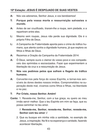 10ª Estação: JESUS É DESPOJADO DE SUAS VESTES
A: 	 Nós vos adoramos, Senhor Jesus, e vos bendizemos!
T: 	

Porque pela vossa morte e ressurreição salvastes o
mundo.

A: 	 Antes de ser crucificado, tiraram-lhe a roupa, sem piedade, e a
repartiram entre eles.
L: 	 Mesmo sem roupas, Jesus não perde sua dignidade. Ele é o
próprio Filho de Deus.
L: 	 A Campanha da Fraternidade aponta para o crime do tráfico humano, que atenta contra a dignidade humana, já que explora os
filhos e filhas de Deus.
A: 	 Rezemos a Oração da Campanha da Fraternidade 2014:
A: 	 Ó Deus, sempre ouvis o clamor do vosso povo e vos compadeceis dos oprimidos e escravizados. Fazei que experimentem a
libertação da cruz e a ressurreição de Jesus.
T: 	

Nós vos pedimos pelos que sofrem o flagelo do tráfico
humano.

A: 	 Convertei-nos pela força do vosso Espírito, e tornai-nos sensíveis às dores destes nossos irmãos. Comprometidos na superação deste mal, vivamos como filhos e filhas, na liberdade
e na paz.
T: 	

Por Cristo, nosso Senhor. Amém!

Canto: 1. Reveste-me, Senhor, com a tua graça, eu quero ao meu
irmão servir melhor. Que o teu Espírito em mim se faça, que eu
possa caminhar no teu amor.
/: Reveste-me, Senhor, reveste-me, Senhor, reveste-me,
Senhor com teu amor :/
2. 	Que eu busque em minha vida a santidade, no exemplo de
Jesus, a inspiração. Na fé e na esperança e caridade, fazendo
acontecer libertação.

43

 