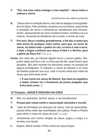 T: 	

“Pai, nas tuas mãos entrego o meu espirito”. Jesus baixa a
cabeça e morre.
(Continuemos num silêncio profundo)

A: 	 “Jesus tinha a condição divina, mas não se apegou à sua igualdade com Deus. Pelo contrário, esvaziou-se a si mesmo, assumindo
a condição de servo e tornando-se semelhante aos homens.
Assim, apresentando-se como simples homem, humilhou-se a si
mesmo, tornando-se obediente até a morte, e morte de cruz!
T: 	

Por isso, Deus o exaltou grandemente, e lhe deu o nome que
está acima de qualquer outro nome; para que, ao nome de
Jesus, se dobre todo o joelho no céu, na terra e sob a terra;
e toda a língua confesse que Jesus Cristo é o Senhor, para
a glória de Deus Pai” (Fl 2, 6-11).

Canto: Um certo dia, ao tribunal alguém levou o jovem galileu. Ninguém sabia qual foi o mal, o crime que ele fez, quais foram seus
pecados. Seu jeito honesto de denunciar mexeu na posição de
alguns privilegiados. E mataram a Jesus de Nazaré e no meio
de ladrões puseram sua cruz, mas o mundo ainda tem medo de
Jesus que tinha tanto amor.
/: E seu nome era Jesus de Nazaré. Sua fama se espalhou
e todos vinham ver o fenômeno do jovem pregador que
tinha tanto amor. :/

13ª Estação: JESUS É DESCIDO DA CRUZ
A: 	 Nós vos adoramos, Senhor Jesus, e vos bendizemos!
T: 	

Porque pela vossa morte e ressurreição salvastes o mundo.

A: 	 “José de Arimateia era discípulo de Jesus, mas às escondidas,
porque tinha medo das autoridades dos judeus. Pediu a Pilatos
para retirar o corpo de Jesus da cruz” (Jo 19,38).
L: 	 Juntamente com outros amigos de Jesus, pegou o corpo e o
enrolou num lençol.
L: 	 Depois, Maria recebe o Filho morto em seus braços.

45

 