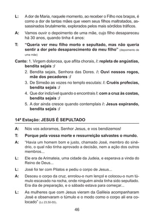 L: 	 A dor de Maria, naquele momento, ao receber o Filho nos braços, é
como a dor de tantas mães que veem seus filhos maltratados, assassinados brutalmente, explorados pelos mais sórdidos tráficos.
A: 	 Vamos ouvir o depoimento de uma mãe, cujo filho desapareceu
há 30 anos, quando tinha 4 anos:
T: 	

“Queria ver meu filho morto e sepultado, mas não queria
sentir a dor pelo desaparecimento do meu filho” (depoimento de
uma mãe)

Canto: 1. Virgem dolorosa, que aflita chorais, /: repleta de angústias,
bendita sejais :/
2. 	Bendita sejais, Senhora das Dores. /: Ouvi nossos rogos,
mãe dos pecadores :/
3. 	De Simeão as vozes no templo escutais: /: Cruéis profecias,
bendita sejais :/
4. 	Que dor indizível quando o encontrais /: com a cruz às costas,
bendita sejais :/
5. 	A dor ainda cresce quando contemplais /: Jesus expirando,
bendita sejais :/

14ª Estação: JESUS É SEPULTADO
A: 	 Nós vos adoramos, Senhor Jesus, e vos bendizemos!
T: 	

Porque pela vossa morte e ressurreição salvastes o mundo.

A: 	 “Havia um homem bom e justo, chamado José, membro do sinédrio, o qual não tinha aprovado a decisão, nem a ação dos outros
membros...
L: 	

Ele era de Arimateia, uma cidade da Judeia, e esperava a vinda do
Reino de Deus...

L: 	

José foi ter com Pilatos e pediu o corpo de Jesus...

A: 	 Desceu o corpo da cruz, enrolou-o num lençol e colocou-o num túmulo escavado na rocha, onde ninguém ainda tinha sido sepultado.
Era dia de preparação, e o sábado estava para começar...

L: 	 As mulheres que com Jesus vieram da Galileia acompanharam
José e observaram o túmulo e o modo como o corpo ali era colocado” (Lc 23,50-55).

46

 