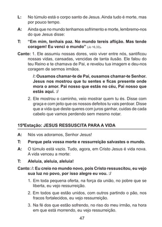 L: 	 No túmulo está o corpo santo de Jesus. Ainda tudo é morte, mas
por pouco tempo.
A: 	 Ainda que no mundo tenhamos sofrimento e morte, lembremo-nos
do que Jesus disse:
T: 	

“Em mim, tenhais paz. No mundo tereis aflição. Mas tende
coragem! Eu venci o mundo” (Jo 16,33).

Canto: 1. Ele assumiu nossas dores, veio viver entre nós, santificou
nossas vidas, cansadas, vencidas de tanta ilusão. Ele falou do
teu Reino e te chamava de Pai, e revelou tua imagem e deu-nos
coragem de sermos irmãos.
/: Ousamos chamar-te de Pai, ousamos chamar-te Senhor.
Jesus nos mostrou que tu sentes e ficas presente onde
mora o amor. Pai nosso que estás no céu, Pai nosso que
estás aqui. :/
2. 	Ele mostrou o caminho, veio mostrar quem tu és. Disse com
graça e com jeito que os nossos defeitos tu vais perdoar. Disse
que a vida que deste queres com juros ganhar, cuidas de cada
cabelo que vamos perdendo sem mesmo notar.

15ªEstação: JESUS RESSUSCITA PARA A VIDA
A: 	 Nós vos adoramos, Senhor Jesus!
T: 	

Porque pela vossa morte e ressurreição salvastes o mundo.

A: 	 O túmulo está vazio. Tudo, agora, em Cristo Jesus é vida nova.
A vida venceu a morte:
T: 	

Aleluia, aleluia, aleluia!

Canto: /: Eu creio no mundo novo, pois Cristo ressuscitou, eu vejo
sua luz no povo, por isso alegre eu vou. :/
1. 	Em toda pequena oferta, na força da união, no pobre que se
liberta, eu vejo ressurreição.
2. Em todos que estão unidos, com outros partindo o pão, nos
fracos fortalecidos, eu vejo ressurreição.
3. 	Na fé dos que estão sofrendo, no riso do meu irmão, na hora
em que está morrendo, eu vejo ressurreição.

47

 