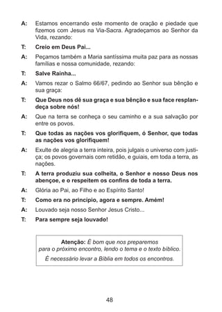 A: 	 Estamos encerrando este momento de oração e piedade que
fizemos com Jesus na Via-Sacra. Agradeçamos ao Senhor da
Vida, rezando:
T: 	

Creio em Deus Pai...

A: 	 Peçamos também a Maria santíssima muita paz para as nossas
famílias e nossa comunidade, rezando:
T: 	

Salve Rainha...

A: 	 Vamos rezar o Salmo 66/67, pedindo ao Senhor sua bênção e
sua graça:
T: 	

Que Deus nos dê sua graça e sua bênção e sua face resplandeça sobre nós!

A: 	 Que na terra se conheça o seu caminho e a sua salvação por
entre os povos.
T: 	

Que todas as nações vos glorifiquem, ó Senhor, que todas
as nações vos glorifiquem!

A: 	 Exulte de alegria a terra inteira, pois julgais o universo com justiça; os povos governais com retidão, e guiais, em toda a terra, as
nações.
T: 	

A terra produziu sua colheita, o Senhor e nosso Deus nos
abençoe, e o respeitem os confins de toda a terra.

A: 	 Glória ao Pai, ao Filho e ao Espírito Santo!
T: 	

Como era no princípio, agora e sempre. Amém!

A: 	 Louvado seja nosso Senhor Jesus Cristo...
T: 	

Para sempre seja louvado!

Atenção: É bom que nos preparemos
para o próximo encontro, lendo o tema e o texto bíblico.
É necessário levar a Bíblia em todos os encontros.

48

 