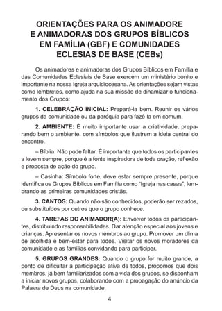 ORIENTAÇÕES PARA OS ANIMADORE
E ANIMADORAS DOS GRUPOS BÍBLICOS
EM FAMÍLIA (GBF) E COMUNIDADES
ECLESIAS DE BASE (CEBs)
Os animadores e animadoras dos Grupos Bíblicos em Família e
das Comunidades Eclesiais de Base exercem um ministério bonito e
importante na nossa Igreja arquidiocesana. As orientações sejam vistas
como lembretes, como ajuda na sua missão de dinamizar o funcionamento dos Grupos:
1. CELEBRAÇÃO INICIAL: Prepará-la bem. Reunir os vários
grupos da comunidade ou da paróquia para fazê-la em comum.
2. AMBIENTE: É muito importante usar a criatividade, preparando bem o ambiente, com símbolos que ilustrem a ideia central do
encontro.
– Bíblia: Não pode faltar. É importante que todos os participantes
a levem sempre, porque é a fonte inspiradora de toda oração, reflexão
e proposta de ação do grupo.
– Casinha: Símbolo forte, deve estar sempre presente, porque
identifica os Grupos Bíblicos em Família como “Igreja nas casas”, lembrando as primeiras comunidades cristãs.
3. CANTOS: Quando não são conhecidos, poderão ser rezados,
ou substituídos por outros que o grupo conhece.
4. TAREFAS DO ANIMADOR(A): Envolver todos os participantes, distribuindo responsabilidades. Dar atenção especial aos jovens e
crianças. Apresentar os novos membros ao grupo. Promover um clima
de acolhida e bem-estar para todos. Visitar os novos moradores da
comunidade e as famílias convidando para participar.
5. GRUPOS GRANDES: Quando o grupo for muito grande, a
ponto de dificultar a participação ativa de todos, propomos que dois
membros, já bem familiarizados com a vida dos grupos, se disponham
a iniciar novos grupos, colaborando com a propagação do anúncio da
Palavra de Deus na comunidade.

4

 
