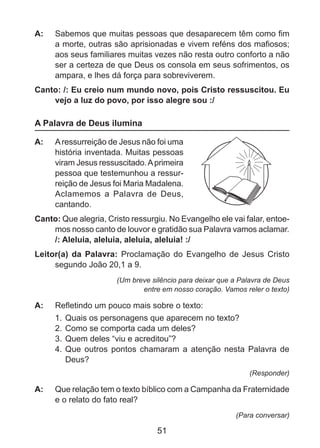 A: 	 Sabemos que muitas pessoas que desaparecem têm como fim
a morte, outras são aprisionadas e vivem reféns dos mafiosos;
aos seus familiares muitas vezes não resta outro conforto a não
ser a certeza de que Deus os consola em seus sofrimentos, os
ampara, e lhes dá força para sobreviverem.
Canto: /: Eu creio num mundo novo, pois Cristo ressuscitou. Eu
vejo a luz do povo, por isso alegre sou :/

A Palavra de Deus ilumina
A: 	 A ressurreição de Jesus não foi uma
história inventada. Muitas pessoas
viram Jesus ressuscitado. A primeira
pessoa que testemunhou a ressurreição de Jesus foi Maria Madalena.
Aclamemos a Palavra de Deus,
cantando.
Canto: Que alegria, Cristo ressurgiu. No Evangelho ele vai falar, entoemos nosso canto de louvor e gratidão sua Palavra vamos aclamar.
/: Aleluia, aleluia, aleluia, aleluia! :/
Leitor(a) da Palavra: Proclamação do Evangelho de Jesus Cristo
segundo João 20,1 a 9.
(Um breve silêncio para deixar que a Palavra de Deus
entre em nosso coração. Vamos reler o texto)

A: 	 Refletindo um pouco mais sobre o texto:
1.	 Quais os personagens que aparecem no texto?
2.	 Como se comporta cada um deles?
3.	 Quem deles “viu e acreditou”?
4.	 Que outros pontos chamaram a atenção nesta Palavra de
Deus?
(Responder)

A: 	 Que relação tem o texto bíblico com a Campanha da Fraternidade
e o relato do fato real?
(Para conversar)

51

 
