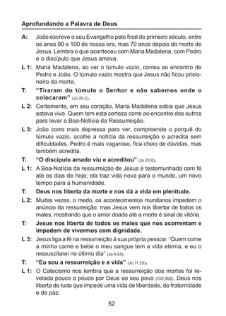 Aprofundando a Palavra de Deus
A: 	 João escreve o seu Evangelho pelo final do primeiro século, entre
os anos 90 e 100 de nossa era, mas 70 anos depois da morte de
Jesus. Lembra o que aconteceu com Maria Madalena, com Pedro
e o discípulo que Jesus amava.
L 1: 	 Maria Madalena, ao ver o túmulo vazio, correu ao encontro de
Pedro e João. O túmulo vazio mostra que Jesus não ficou prisioneiro da morte.
T: 	 “Tiraram do túmulo o Senhor e não sabemos onde o
colocaram” (Jo 20,2).
L 2: 	 Certamente, em seu coração, Maria Madalena sabia que Jesus
estava vivo. Quem tem esta certeza corre ao encontro dos outros
para levar a Boa-Notícia da Ressurreição.
L 3: 	 João corre mais depressa para ver, compreende o porquê do
túmulo vazio, acolhe a notícia da ressurreição e acredita sem
dificuldades. Pedro é mais vagaroso, fica cheio de dúvidas, mas
também acredita.
T: 	 “O discípulo amado viu e acreditou” (Jo 20,8).
L 1: 	 A Boa-Notícia da ressurreição de Jesus é testemunhada com fé
até os dias de hoje; ela traz vida nova para o mundo, um novo
tempo para a humanidade.
T: 	 Deus nos liberta da morte e nos dá a vida em plenitude.
L 2: 	 Muitas vezes, o medo, os acontecimentos mundanos impedem o
anúncio da ressurreição; mas Jesus vem nos libertar de todos os
males, mostrando que o amor doado até a morte é sinal de vitória.
T: 	 Jesus nos liberta de todos os males que nos acorrentam e
impedem de vivermos com dignidade.
L 3: 	 Jesus liga a fé na ressurreição à sua própria pessoa: “Quem come
a minha carne e bebe o meu sangue tem a vida eterna, e eu o
ressuscitarei no último dia” (Jo 6,54).
T: 	 “Eu sou a ressurreição e a vida” (Jo 11,25).
L 1: 	 O Catecismo nos lembra que a ressurreição dos mortos foi revelada pouco a pouco por Deus ao seu povo (CIC,992). Deus nos
liberta de tudo que impede uma vida de liberdade, de fraternidade
e de paz.

52

 