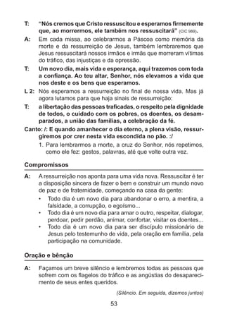 T: 	

“Nós cremos que Cristo ressuscitou e esperamos firmemente
que, ao morrermos, ele também nos ressuscitará” (CIC 989).
A: 	 Em cada missa, ao celebrarmos a Páscoa como memória da
morte e da ressurreição de Jesus, também lembraremos que
Jesus ressuscitará nossos irmãos e irmãs que morreram vítimas
do tráfico, das injustiças e da opressão.
T: 	 Um novo dia, mais vida e esperança, aqui trazemos com toda
a confiança. Ao teu altar, Senhor, nós elevamos a vida que
nos deste e os bens que esperamos.
L 2: 	 Nós esperamos a ressurreição no final de nossa vida. Mas já
agora lutamos para que haja sinais de ressurreição:
T: 	 a libertação das pessoas traficadas, o respeito pela dignidade
de todos, o cuidado com os pobres, os doentes, os desamparados, a união das famílias, a celebração da fé.
Canto: /: E quando amanhecer o dia eterno, a plena visão, ressurgiremos por crer nesta vida escondida no pão. :/
1.	 Para lembrarmos a morte, a cruz do Senhor, nós repetimos,
como ele fez: gestos, palavras, até que volte outra vez.

Compromissos
A: 	 A ressurreição nos aponta para uma vida nova. Ressuscitar é ter
a disposição sincera de fazer o bem e construir um mundo novo
de paz e de fraternidade, começando na casa da gente:
•	 	Todo dia é um novo dia para abandonar o erro, a mentira, a
falsidade, a corrupção, o egoísmo...
•	 	Todo dia é um novo dia para amar o outro, respeitar, dialogar,
perdoar, pedir perdão, animar, confortar, visitar os doentes...
•	 	Todo dia é um novo dia para ser discípulo missionário de
Jesus pelo testemunho de vida, pela oração em família, pela
participação na comunidade.

Oração e bênção
A: 	 Façamos um breve silêncio e lembremos todas as pessoas que
sofrem com os flagelos do tráfico e as angústias do desaparecimento de seus entes queridos.
(Silêncio. Em seguida, dizemos juntos)

53

 