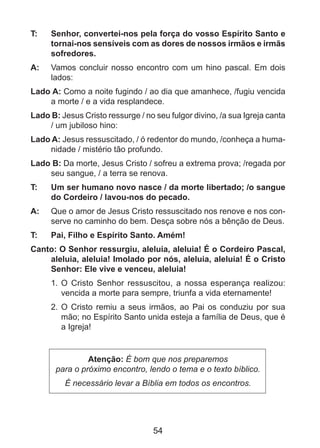T: 	

Senhor, convertei-nos pela força do vosso Espírito Santo e
tornai-nos sensíveis com as dores de nossos irmãos e irmãs
sofredores.

A: 	 Vamos concluir nosso encontro com um hino pascal. Em dois
lados:
Lado A: Como a noite fugindo / ao dia que amanhece, /fugiu vencida
a morte / e a vida resplandece.
Lado B: Jesus Cristo ressurge / no seu fulgor divino, /a sua Igreja canta
/ um jubiloso hino:
Lado A: Jesus ressuscitado, / ó redentor do mundo, /conheça a humanidade / mistério tão profundo.
Lado B: Da morte, Jesus Cristo / sofreu a extrema prova; /regada por
seu sangue, / a terra se renova.
T: 	

Um ser humano novo nasce / da morte libertado; /o sangue
do Cordeiro / lavou-nos do pecado.

A: 	 Que o amor de Jesus Cristo ressuscitado nos renove e nos conserve no caminho do bem. Desça sobre nós a bênção de Deus.
T: 	

Pai, Filho e Espírito Santo. Amém!

Canto: O Senhor ressurgiu, aleluia, aleluia! É o Cordeiro Pascal,
aleluia, aleluia! Imolado por nós, aleluia, aleluia! É o Cristo
Senhor: Ele vive e venceu, aleluia!
1. 	O Cristo Senhor ressuscitou, a nossa esperança realizou:
vencida a morte para sempre, triunfa a vida eternamente!
2.	 O Cristo remiu a seus irmãos, ao Pai os conduziu por sua
mão; no Espírito Santo unida esteja a família de Deus, que é
a Igreja!

Atenção: É bom que nos preparemos
para o próximo encontro, lendo o tema e o texto bíblico.
É necessário levar a Bíblia em todos os encontros.

54

 