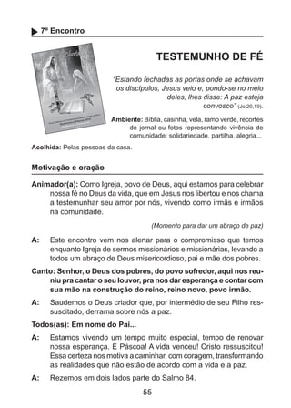 7º Encontro

TESTEMUNHO DE FÉ
“Estando fechadas as portas onde se achavam
os discípulos, Jesus veio e, pondo-se no meio
deles, lhes disse: A paz esteja
convosco” (Jo 20,19).
Ambiente: Bíblia, casinha, vela, ramo verde, recortes
de jornal ou fotos representando vivência de
comunidade: solidariedade, partilha, alegria...
Acolhida: Pelas pessoas da casa.

Motivação e oração
Animador(a): Como Igreja, povo de Deus, aqui estamos para celebrar
nossa fé no Deus da vida, que em Jesus nos libertou e nos chama
a testemunhar seu amor por nós, vivendo como irmãs e irmãos
na comunidade.
(Momento para dar um abraço de paz)

A: 	 Este encontro vem nos alertar para o compromisso que temos
enquanto Igreja de sermos missionários e missionárias, levando a
todos um abraço de Deus misericordioso, pai e mãe dos pobres.
Canto: Senhor, o Deus dos pobres, do povo sofredor, aqui nos reuniu pra cantar o seu louvor, pra nos dar esperança e contar com
sua mão na construção do reino, reino novo, povo irmão.
A: 	 Saudemos o Deus criador que, por intermédio de seu Filho ressuscitado, derrama sobre nós a paz.
Todos(as): Em nome do Pai...
A: 	 Estamos vivendo um tempo muito especial, tempo de renovar
nossa esperança. É Páscoa! A vida venceu! Cristo ressuscitou!
Essa certeza nos motiva a caminhar, com coragem, transformando
as realidades que não estão de acordo com a vida e a paz.
A: 	 Rezemos em dois lados parte do Salmo 84.

55

 