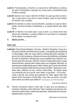 Lado A: Favorecestes, ó Senhor, a vossa terra, libertastes os cativos
de Jacó. Perdoastes o pecado ao vosso povo, encobristes toda
a falta cometida.
Lado B: Quero ouvir o que o Senhor irá falar: é a paz que ele vai anunciar; a paz para o seu povo e seus amigos, para os que voltam
ao Senhor seu coração.
Lado A: A verdade e o amor se encontrarão, a justiça e a paz se abraçarão; da terra brotará a fidelidade, e a justiça olhará dos altos
céus.
Lado B: O Senhor nos dará tudo o que é bom, e a nossa terra nos
dará suas colheitas; a justiça andará na sua frente e a salvação
há de seguir os passos seus.
T: 	

Glória ao Pai ...

Fato real
Leitor(a): Caso Simone Borges, 23 anos – Destino: Espanha. O que restou para a família de Simone foi uma foto, a sensação de impotência
e impunidade, além do vazio eterno ocasionado pela saudade. A
jovem de 23 anos deixou o Brasil em busca de melhores condições
de vida na Espanha. Aliciada por uma quadrilha que traficam mulheres para fins sexuais, Simone morreu misteriosamente no país
desconhecido, apenas três meses após sua chegada. Até hoje, os
pais buscam explicações para o fato e dizem que nunca mais foram
os mesmos desde o falecimento precoce da filha. “Aplicaram overdose nela, soltaram na rua, morreu minha filha... Eu fiquei nessa
rua andando pra cá e pra lá, sem saber o que fazia... Aí fui lutar...
Lutar e pensar nas outras que estavam lá. Olha, agora eles não
fazem mais mal para a minha filha, mas não vou parar, vou lutar
para salvar as outras que estão lá” (João Borges, pai de Simone Borges).
(Um breve silêncio)

A: 	 Vamos conversar sobre o fato real. O que leva as pessoas a
tomarem atitudes como Simone? Que cuidados preventivos devemos ter para evitar o tráfico de pessoas, sobretudo de crianças,
adolescentes e jovens?
(Momento de conversa)

56

 