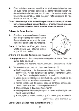 A: 	 Como cristãos devemos identificar as práticas de tráfico humano
em suas várias formas e denunciá-las como violação da dignidade e da liberdade humana, mobilizando cristãos e a sociedade
brasileira para erradicar esse mal, com vista ao resgate da vida
dos filhos e filhas de Deus.
Canto: /: Quero ser pro meu irmão a imagem dele, meu irmão que até nem
tem o necessário pra ter paz. Quero ser pro meu irmão a resposta
dele, eu que vivo mais feliz e às vezes tenho até demais. :/

Palavra de Deus Ilumina
A: 	 Sensíveis ao que acabamos de ouvir,
mas alegres pela presença de Cristo
Ressuscitado que vem nos dar a paz,
cantemos aclamando o Evangelho.
Canto: 1. Vai falar no Evangelho Jesus
Cristo, aleluia! Sua Palavra é alimento que dá vida, aleluia!
/: Glória a ti, Senhor. Toda graça e louvor. :/
Leitor(a) da Palavra: Proclamação do evangelho de Jesus Cristo segundo João 20,19 a 31.
(Silêncio para meditar a Palavra. Após vamos ler novamente o texto)

A: 	 Vamos conversar para ver o que este texto nos diz:
a) 	 o Evangelho de hoje, Jesus repete duas vezes: “A paz esteja
N
com vocês”.  A paz é a plenitude da bênção, o amor que vence
o ódio. Como ainda podemos falar de paz?
b) 	 esus dá aos discípulos o seu Espírito. Onde o Espírito de
J
Jesus Cristo se manifesta em nossas vidas?
c)	 Temos consciência de que ser cristão é continuar a missão de
Jesus? Que exemplo concreto podemos dar?
d)	O que motivou a dúvida de fé de Tomé?
e)	O que precisamos fazer para passar pela transformação que
Tomé experimentou?
f)	 E nós, quando temos dúvida, o que fazemos para acreditar?
(Vamos ler na Bíblia o versículo 22)

Canto: Creio, Senhor, mas aumentai minha fé.

57

 