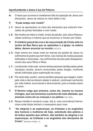 Aprofundando o tema à luz da Palavra
A: 	 O texto que ouvimos e meditamos fala da aparição de Jesus aos
discípulos. Jesus se coloca no meio deles e diz:
T: 	

“A paz esteja com vocês!”

L 1: 	 Jesus se apresentou no meio dos discípulos que estavam trancados de portas fechadas e com medo.
L 2: 	 Ele mostra as mãos e o lado, sinais da paixão, pois Jesus Ressuscitado continua o mesmo que se encarnou e morreu por todos.
T: 	

O mistério pascal da cruz e da ressurreição de Cristo está no
centro da Boa Nova que os apóstolos e a Igreja, na esteira
deles, devem anunciar ao mundo (CIC,571).

L 3: 	 Hoje vemos em nosso meio as marcas da paixão de Jesus no
sofrimento do pobre que tem fome, nas marcas de muitas pessoas
traficadas e torturadas, nos sofrimentos de pais pelo desaparecimento dos seus filhos e filhas.
L 1: 	 Lembrando o fato real, vemos tantas pessoas desfiguradas pelas
injustiças sociais, jovens consumidos pelas drogas, mulheres
sendo traficadas para exploração do corpo.
L 2: 	 Por outro lado, porém, vemos também pessoas que reagem, lutam
pela vida e não se deixam abater e seduzir, continuam sonhando
por vida melhor, anunciando e denunciando, pois a missão nasce
do amor.
T: 	

O Senhor exige que amemos, como ele, mesmo os nossos
inimigos, que nos tornemos o próximo do mais afastado, que
amemos como ele as crianças e os pobres (CIC,1825).

L 3: 	 Nossa missão é construir a paz, isto é, uma convivência harmoniosa onde todos tenham o necessário para viver.
T: 	

“As alegrias e as esperanças, as tristezas e as angústias
dos homens e mulheres de hoje, sobretudo dos pobres e
de todos aqueles que sofrem, são também as alegrias e as
esperanças, as tristezas e as angústias dos discípulos de
Cristo” (Gaudium et Spes, 1).

58

 