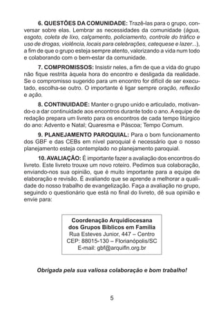 6. QUESTÕES DA COMUNIDADE: Trazê-las para o grupo, conversar sobre elas. Lembrar as necessidades da comunidade (água,
esgoto, coleta de lixo, calçamento, policiamento, controle do tráfico e
uso de drogas, violência, locais para celebrações, catequese e lazer...),
a fim de que o grupo esteja sempre atento, valorizando a vida num todo
e colaborando com o bem-estar da comunidade.
7. COMPROMISSOS: Insistir neles, a fim de que a vida do grupo
não fique restrita àquela hora do encontro e desligada da realidade.
Se o compromisso sugerido para um encontro for difícil de ser executado, escolha-se outro. O importante é ligar sempre oração, reflexão
e ação.
8. CONTINUIDADE: Manter o grupo unido e articulado, motivando-o a dar continuidade aos encontros durante todo o ano. A equipe de
redação prepara um livreto para os encontros de cada tempo litúrgico
do ano: Advento e Natal; Quaresma e Páscoa; Tempo Comum.
9. PLANEJAMENTO PAROQUIAL: Para o bom funcionamento
dos GBF e das CEBs em nível paroquial é necessário que o nosso
planejamento esteja contemplado no planejamento paroquial.
10. AVALIAÇÃO: É importante fazer a avaliação dos encontros do
livreto. Este livreto trouxe um novo roteiro. Pedimos sua colaboração,
enviando-nos sua opinião, que é muito importante para a equipe de
elaboração e revisão. É avaliando que se aprende a melhorar a qualidade do nosso trabalho de evangelização. Faça a avaliação no grupo,
seguindo o questionário que está no final do livreto, dê sua opinião e
envie para:
Coordenação Arquidiocesana
dos Grupos Bíblicos em Família
Rua Esteves Junior, 447 – Centro
CEP: 88015-130 – Florianópolis/SC
E-mail: gbf@arquifln.org.br

Obrigada pela sua valiosa colaboração e bom trabalho!

5

 