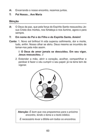 A: 	 Encerrando o nosso encontro, rezemos juntos.
T: 	

Pai Nosso... Ave Maria

Bênção
A: 	 O Deus da paz, que pela força do Espírito Santo ressuscitou Jesus Cristo dos mortos, nos fortaleça e nos ilumine, agora e para
sempre.
T: 	

Em nome do Pai e do Filho e do Espírito Santo. Amém!

Canto: 1. Novo sol brilhou! A vida superou sofrimento, dor e morte,
tudo, enfim. Nosso olhar se abriu. Deus mesmo se incumbiu de
tomar-nos pela mão assim.
/: O Deus de amor jamais se descuidou. Em seu vigor,
Jesus ressuscitou. :/
2. 	Estender a mão, abrir o coração, acolher, compartilhar e
perdoar é fazer o céu cumprir o seu papel: já na terra tem de
vigorar.

Atenção: É bom que nos preparemos para o próximo
encontro, lendo o tema e o texto bíblico.
É necessário levar a Bíblia em todos os encontros.

60

 