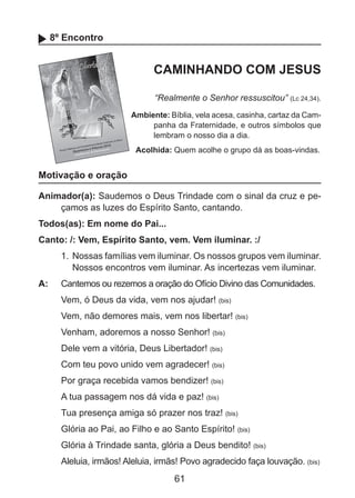 8º Encontro

CAMINHANDO COM JESUS
“Realmente o Senhor ressuscitou” (Lc 24,34).
Ambiente: Bíblia, vela acesa, casinha, cartaz da Campanha da Fraternidade, e outros símbolos que
lembram o nosso dia a dia.
Acolhida: Quem acolhe o grupo dá as boas-vindas.

Motivação e oração
Animador(a): Saudemos o Deus Trindade com o sinal da cruz e peçamos as luzes do Espírito Santo, cantando.
Todos(as): Em nome do Pai...
Canto: /: Vem, Espírito Santo, vem. Vem iluminar. :/
1.	 Nossas famílias vem iluminar. Os nossos grupos vem iluminar.
Nossos encontros vem iluminar. As incertezas vem iluminar.
A: 	 Cantemos ou rezemos a oração do Ofício Divino das Comunidades.
Vem, ó Deus da vida, vem nos ajudar! (bis)
Vem, não demores mais, vem nos libertar! (bis)
Venham, adoremos a nosso Senhor! (bis)
Dele vem a vitória, Deus Libertador! (bis)
Com teu povo unido vem agradecer! (bis)
Por graça recebida vamos bendizer! (bis)
A tua passagem nos dá vida e paz! (bis)
Tua presença amiga só prazer nos traz! (bis)
Glória ao Pai, ao Filho e ao Santo Espírito! (bis)
Glória à Trindade santa, glória a Deus bendito! (bis)
Aleluia, irmãos! Aleluia, irmãs! Povo agradecido faça louvação. (bis)

61

 
