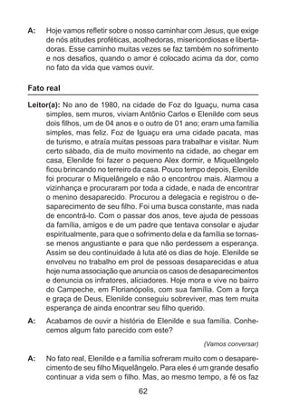A: 	 Hoje vamos refletir sobre o nosso caminhar com Jesus, que exige
de nós atitudes proféticas, acolhedoras, misericordiosas e libertadoras. Esse caminho muitas vezes se faz também no sofrimento
e nos desafios, quando o amor é colocado acima da dor, como
no fato da vida que vamos ouvir.

Fato real
Leitor(a): No ano de 1980, na cidade de Foz do Iguaçu, numa casa
simples, sem muros, viviam Antônio Carlos e Elenilde com seus
dois filhos, um de 04 anos e o outro de 01 ano; eram uma família
simples, mas feliz. Foz de Iguaçu era uma cidade pacata, mas
de turismo, e atraía muitas pessoas para trabalhar e visitar. Num
certo sábado, dia de muito movimento na cidade, ao chegar em
casa, Elenilde foi fazer o pequeno Alex dormir, e Miquelângelo
ficou brincando no terreiro da casa. Pouco tempo depois, Elenilde
foi procurar o Miquelângelo e não o encontrou mais. Alarmou a
vizinhança e procuraram por toda a cidade, e nada de encontrar
o menino desaparecido. Procurou a delegacia e registrou o desaparecimento de seu filho. Foi uma busca constante, mas nada
de encontrá-lo. Com o passar dos anos, teve ajuda de pessoas
da família, amigos e de um padre que tentava consolar e ajudar
espiritualmente, para que o sofrimento dela e da família se tornasse menos angustiante e para que não perdessem a esperança.
Assim se deu continuidade à luta até os dias de hoje. Elenilde se
envolveu no trabalho em prol de pessoas desaparecidas e atua
hoje numa associação que anuncia os casos de desaparecimentos
e denuncia os infratores, aliciadores. Hoje mora e vive no bairro
do Campeche, em Florianópolis, com sua família. Com a força
e graça de Deus, Elenilde conseguiu sobreviver, mas tem muita
esperança de ainda encontrar seu filho querido.
A: 	 Acabamos de ouvir a história de Elenilde e sua família. Conhecemos algum fato parecido com este?
(Vamos conversar)

A: 	 No fato real, Elenilde e a família sofreram muito com o desaparecimento de seu filho Miquelângelo. Para eles é um grande desafio
continuar a vida sem o filho. Mas, ao mesmo tempo, a fé os faz

62

 