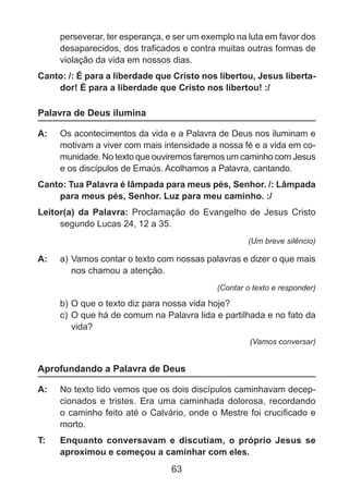 perseverar, ter esperança, e ser um exemplo na luta em favor dos
desaparecidos, dos traficados e contra muitas outras formas de
violação da vida em nossos dias.
Canto: /: É para a liberdade que Cristo nos libertou, Jesus libertador! É para a liberdade que Cristo nos libertou! :/

Palavra de Deus ilumina
A: 	 Os acontecimentos da vida e a Palavra de Deus nos iluminam e
motivam a viver com mais intensidade a nossa fé e a vida em comunidade. No texto que ouviremos faremos um caminho com Jesus
e os discípulos de Emaús. Acolhamos a Palavra, cantando.
Canto: Tua Palavra é lâmpada para meus pés, Senhor. /: Lâmpada
para meus pés, Senhor. Luz para meu caminho. :/
Leitor(a) da Palavra: Proclamação do Evangelho de Jesus Cristo
segundo Lucas 24, 12 a 35.
(Um breve silêncio)

A: 	 a) 	 amos contar o texto com nossas palavras e dizer o que mais
V
	 nos chamou a atenção.
(Contar o texto e responder)

b) 	 que o texto diz para nossa vida hoje?
O
c) 	O que há de comum na Palavra lida e partilhada e no fato da
vida?
(Vamos conversar)

Aprofundando a Palavra de Deus
A: 	 No texto lido vemos que os dois discípulos caminhavam decepcionados e tristes. Era uma caminhada dolorosa, recordando
o caminho feito até o Calvário, onde o Mestre foi crucificado e
morto.
T: 	

Enquanto conversavam e discutiam, o próprio Jesus se
aproximou e começou a caminhar com eles.

63

 