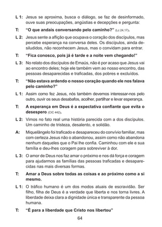 L 1: 	 Jesus se aproxima, busca o diálogo, se faz de desinformado,
ouve suas preocupações, angústias e decepções e pergunta:
T: 	

“O que andais conversando pelo caminho?” (Lc 24,17).

L 2: 	 Jesus sente a aflição que ocupava o coração dos discípulos, mas
percebe esperança na conversa deles. Os discípulos, ainda desiludidos, não reconhecem Jesus, mas o convidam para entrar.
T: 	

“Fica conosco, pois já é tarde e a noite vem chegando!”

L 3: 	 No relato dos discípulos de Emaús, não é por acaso que Jesus vai
ao encontro deles; hoje ele também vem ao nosso encontro, das
pessoas desaparecidas e traficadas, dos pobres e excluídos.
T: 	

“Não estava ardendo o nosso coração quando ele nos falava
pelo caminho?”

L 1: 	 Assim como fez Jesus, nós também devemos interessar-nos pelo
outro, ouvir os seus desabafos, acolher, partilhar e levar esperança.
T: 	

A esperança em Deus é a expectativa confiante que evita o
desespero (CIC 442).

L 2: 	 Vimos no fato real uma história parecida com a dos discípulos.
Um caminho de tristeza, desalento, e solidão.
A: 	 Miquelângelo foi traficado e desapareceu do convívio familiar, mas
com certeza Jesus não o abandonou, assim como não abandona
nenhum daqueles que o Pai lhe confia. Caminhou com ele e sua
família e deu-lhes coragem para sobreviver à dor.
L 3: 	 O amor de Deus nos faz amar o próximo e nos dá força e coragem
para ajudarmos as famílias das pessoas traficadas e desaparecidas nas mais diversas formas.
T: 	

Amar a Deus sobre todas as coisas e ao próximo como a si
mesmo.

L 1: 	 O tráfico humano é um dos modos atuais de escravidão. Ser
filho, filha de Deus é a verdade que liberta e nos torna livres. A
liberdade deixa clara a dignidade única e transparente da pessoa
humana.
T: 	

“É para a liberdade que Cristo nos libertou”

64

 