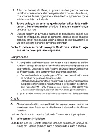 L 2: 	 À luz da Palavra de Deus, a Igreja e muitos grupos buscam
transformar a realidade dos desaparecidos e de seus familiares,
dos privados de sua dignidade e seus direitos, apontando como
saída o caminho de inclusão.
T: 	

Todos os laços, as amarras que impedem a liberdade desfiguram o homem e a mulher criados “à imagem e semelhança
de Deus” (Gn 1,26).

A: 	 Quando surgem as dúvidas, o cansaço as dificuldades, parece que
nossa fé enfraquece. Jesus se aproxima, aquece nosso coração
com seu amor, nos ajuda a sentir a beleza de crer novamente e
ver com clareza por onde devemos caminhar.
Canto: Eu creio num mundo novo pois Cristo ressuscitou. Eu vejo
sua luz no povo, por isso alegre sou.

Compromisso
A: 	 A Campanha da Fraternidade, ao trazer à luz o drama do tráfico
humano, deseja despertar a sensibilidade de todas as pessoas de
boa vontade. Desafiados pela Palavra de Deus e pela Campanha
da Fraternidade, que compromisso podemos assumir?
•	 	Dar continuidade ao apelo que a CF faz, sendo solidários com
as famílias de pessoas desaparecidas.
•	 	Estar atentos na comunidade, nas famílias, a qualquer fato suspeito
que pode pôr em risco a vida humana e ter coragem de denunciar. (Contato: PM – SOS Desaparecidos, telefone: (48) 3229-6715;
E-mail: desaparecidos@pm.sc.gov.br; site: www.pm.sc.gov/desaparecidos

(O grupo poderá refletir sobre o assunto e assumir outros compromissos)

Oração
A: 	 Atentos aos desafios que a reflexão de hoje nos trouxe, queremos
conversar com Deus, como discípulos e discípulas de Jesus,
rezando.
Lado A: Senhor, como os discípulos de Emaús, somos peregrinos.
T: 	

Vem caminhar conosco!

Lado B: Dá-nos teu Espírito, para que façamos dos nossos Grupos Bíblicos em Família caminho para o discipulado e para a missão.

65

 